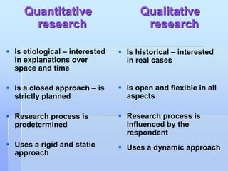 Quantitative                     Qualitative
       research                        research

 Is etiological – interested    Is historical – interested
  in explanations over            in real cases
  space and time

 Is a closed approach – is      Is open and flexible in all
  strictly planned                aspects

 Research process is            Research process is
  predetermined                   influenced by the
                                  respondent
 Uses a rigid and static        Uses a dynamic approach
  approach
 