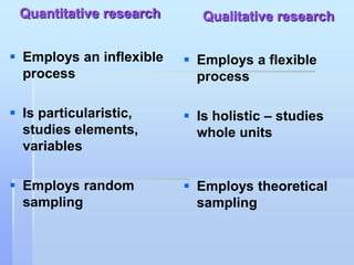 Quantitative research       Qualitative research

 Employs an inflexible    Employs a flexible
  process                   process

 Is particularistic,      Is holistic – studies
  studies elements,         whole units
  variables

 Employs random           Employs theoretical
  sampling                  sampling
 