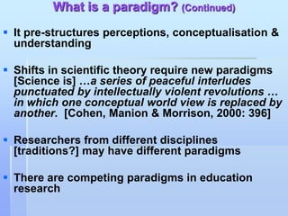 What is a paradigm? (Continued)
 It pre-structures perceptions, conceptualisation &
  understanding

 Shifts in scientific theory require new paradigms
  [Science is] …a series of peaceful interludes
  punctuated by intellectually violent revolutions …
  in which one conceptual world view is replaced by
  another. [Cohen, Manion & Morrison, 2000: 396]

 Researchers from different disciplines
  [traditions?] may have different paradigms

 There are competing paradigms in education
  research
 
