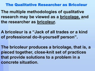 The Qualitative Researcher as Bricoleur
The multiple methodologies of qualitative
research may be viewed as a bricolage, and
the researcher as bricoleur.

A bricoleur is a “Jack of all trades or a kind
of professional do-it-yourself person”.

The bricoleur produces a bricolage, that is, a
pieced together, close-knit set of practices
that provide solutions to a problem in a
concrete situation.
 