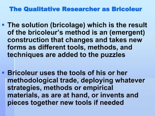 The Qualitative Researcher as Bricoleur

 The solution (bricolage) which is the result
  of the bricoleur‟s method is an (emergent)
  construction that changes and takes new
  forms as different tools, methods, and
  techniques are added to the puzzles

 Bricoleur uses the tools of his or her
  methodological trade, deploying whatever
  strategies, methods or empirical
  materials, as are at hand, or invents and
  pieces together new tools if needed
 