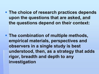  The choice of research practices depends
  upon the questions that are asked, and
  the questions depend on their context:

 The combination of multiple methods,
  empirical materials, perspectives and
  observers in a single study is best
  understood, then, as a strategy that adds
  rigor, breadth and depth to any
  investigation
 