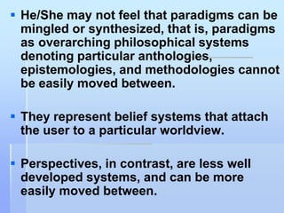  He/She may not feel that paradigms can be
  mingled or synthesized, that is, paradigms
  as overarching philosophical systems
  denoting particular anthologies,
  epistemologies, and methodologies cannot
  be easily moved between.

 They represent belief systems that attach
  the user to a particular worldview.

 Perspectives, in contrast, are less well
  developed systems, and can be more
  easily moved between.
 