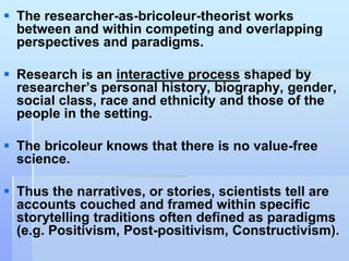  The researcher-as-bricoleur-theorist works
  between and within competing and overlapping
  perspectives and paradigms.

 Research is an interactive process shaped by
  researcher‟s personal history, biography, gender,
  social class, race and ethnicity and those of the
  people in the setting.

 The bricoleur knows that there is no value-free
  science.

 Thus the narratives, or stories, scientists tell are
  accounts couched and framed within specific
  storytelling traditions often defined as paradigms
  (e.g. Positivism, Post-positivism, Constructivism).
 