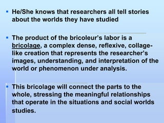  He/She knows that researchers all tell stories
  about the worlds they have studied

 The product of the bricoleur‟s labor is a
  bricolage, a complex dense, reflexive, collage-
  like creation that represents the researcher‟s
  images, understanding, and interpretation of the
  world or phenomenon under analysis.

 This bricolage will connect the parts to the
  whole, stressing the meaningful relationships
  that operate in the situations and social worlds
  studies.
 