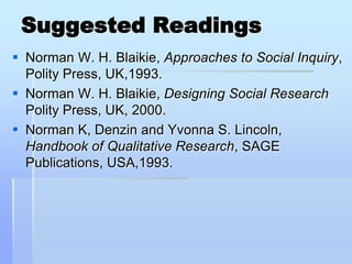 Suggested Readings
 Norman W. H. Blaikie, Approaches to Social Inquiry,
  Polity Press, UK,1993.
 Norman W. H. Blaikie, Designing Social Research
  Polity Press, UK, 2000.
 Norman K, Denzin and Yvonna S. Lincoln,
  Handbook of Qualitative Research, SAGE
  Publications, USA,1993.
 