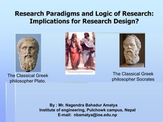 Research Paradigms and Logic of Research:
       Implications for Research Design?




The Classical Greek                               The Classical Greek
 philosopher Plato.                               philosopher Socrates




                    By : Mr. Nagendra Bahadur Amatya
              Institute of engineering, Pulchowk campus, Nepal
                         E-mail: nbamatya@ioe.edu.np
 