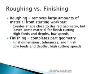    Roughing - removes large amounts of
    material from starting workpart
    ◦ Creates shape close to desired geometry, but
      leaves some material for finish cutting
    ◦ High feeds and depths, low speeds
   Finishing - completes part geometry
    ◦ Final dimensions, tolerances, and finish
    ◦ Low feeds and depths, high cutting speeds




                            ©2007 John Wiley & Sons, Inc. M P Groover,
                           Fundamentals of Modern Manufacturing 3/e
 