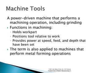 A power-driven machine that performs a
  machining operation, including grinding
 Functions in machining:
    ◦ Holds workpart
    ◦ Positions tool relative to work
    ◦ Provides power at speed, feed, and depth that
      have been set
   The term is also applied to machines that
    perform metal forming operations



                            ©2007 John Wiley & Sons, Inc. M P Groover,
                           Fundamentals of Modern Manufacturing 3/e
 