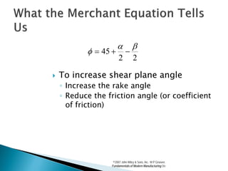 α           β
           φ = 45 +         −
                       2          2

   To increase shear plane angle
    ◦ Increase the rake angle
    ◦ Reduce the friction angle (or coefficient
      of friction)




                   ©2007 John Wiley & Sons, Inc. M P Groover,
                  Fundamentals of Modern Manufacturing 3/e
 