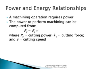   A machining operation requires power
   The power to perform machining can be
    computed from:
            Pc = Fc v
    where Pc = cutting power; Fc = cutting force;
    and v = cutting speed




                          ©2007 John Wiley & Sons, Inc. M P Groover,
                         Fundamentals of Modern Manufacturing 3/e
 