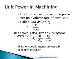    Useful to convert power into power
       per unit volume rate of metal cut
      Called unit power, Pu
                 Pc
           PU =
                MRR
Unit power is also known as the specific
  energy U          Pc   Fc v
         U = Pu =      =
                   RMR vtow

   Units for specific energy are typically
   N-m/mm3 or J/mm3

                       ©2007 John Wiley & Sons, Inc. M P Groover,
                      Fundamentals of Modern Manufacturing 3/e
 