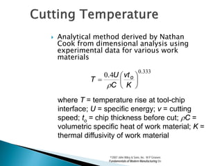    Analytical method derived by Nathan
    Cook from dimensional analysis using
    experimental data for various work
    materials
                                            0.333
                  0.4U  vt o 
              T =            
                   ρC  K 
    where T = temperature rise at tool-chip
    interface; U = specific energy; v = cutting
    speed; to = chip thickness before cut; ρC =
    volumetric specific heat of work material; K =
    thermal diffusivity of work material

                     ©2007 John Wiley & Sons, Inc. M P Groover,
                    Fundamentals of Modern Manufacturing 3/e
 
