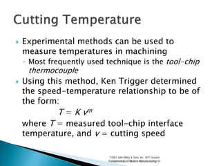    Experimental methods can be used to
    measure temperatures in machining
    ◦ Most frequently used technique is the tool-chip
     thermocouple
   Using this method, Ken Trigger determined
    the speed-temperature relationship to be of
    the form:
             T = K vm
    where T = measured tool-chip interface
    temperature, and v = cutting speed

                            ©2007 John Wiley & Sons, Inc. M P Groover,
                           Fundamentals of Modern Manufacturing 3/e
 