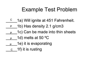 Example Test Problem
_____1a) Will ignite at 451 Fahrenheit.
_____1b) Has density 2.1 g/cm3
_____1c) Can be made into thin sheets
_____1d) melts at 50 ºC
_____1e) it is evaporating
_____1f) it is rusting
C
P
P
P
P
C
 