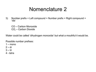 Nomenclature 2
3) Number prefix + Left compound + Number prefix + Right compound +
‘ide’
CO – Carbon Monoxide
CO2 – Carbon Dioxide
Water could be called ‘dihydrogen monoxide’ but what a mouthful it would be.
Possible number prefixes:
1 – mono
2 – di
3 – tri
4 - tetra
 