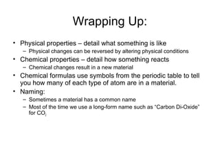 Wrapping Up:
• Physical properties – detail what something is like
– Physical changes can be reversed by altering physical conditions
• Chemical properties – detail how something reacts
– Chemical changes result in a new material
• Chemical formulas use symbols from the periodic table to tell
you how many of each type of atom are in a material.
• Naming:
– Sometimes a material has a common name
– Most of the time we use a long-form name such as “Carbon Di-Oxide”
for CO2
 