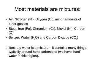 Most materials are mixtures:
• Air: Nitrogen (N2), Oxygen (O2), minor amounts of
other gasses
• Steel: Iron (Fe), Chromium (Cr), Nickel (Ni), Carbon
(C)
• Seltzer: Water (H2O) and Carbon Dioxide (CO2)
In fact, tap water is a mixture – it contains many things,
typically around here carbonates (we have ‘hard’
water in this region).
 