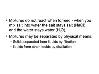 • Mixtures do not react when formed - when you
mix salt into water the salt stays salt (NaCl)
and the water stays water (H2O).
• Mixtures may be separated by physical means:
– Solids separated from liquids by filtration
– liquids from other liquids by distillation
 
