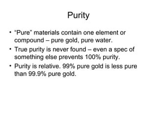 Purity
• “Pure” materials contain one element or
compound – pure gold, pure water.
• True purity is never found – even a spec of
something else prevents 100% purity.
• Purity is relative. 99% pure gold is less pure
than 99.9% pure gold.
 