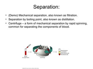 Separation:
• (Demo) Mechanical separation, also known as filtration.
• Separation by boiling point, also known as distillation.
• Centrifuge – a form of mechanical separation by rapid spinning,
common for separating the components of blood.
 