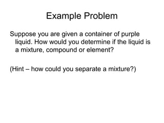 Example Problem
Suppose you are given a container of purple
liquid. How would you determine if the liquid is
a mixture, compound or element?
(Hint – how could you separate a mixture?)
 
