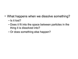 • What happens when we dissolve something?
– Is it lost?
– Does it fit into the space between particles in the
thing it is dissolved into?
– Or does something else happen?
 