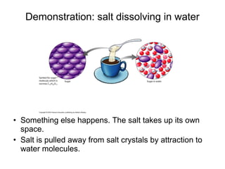 • Something else happens. The salt takes up its own
space.
• Salt is pulled away from salt crystals by attraction to
water molecules.
Demonstration: salt dissolving in water
 