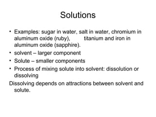 Solutions
• Examples: sugar in water, salt in water, chromium in
aluminum oxide (ruby), titanium and iron in
aluminum oxide (sapphire).
• solvent – larger component
• Solute – smaller components
• Process of mixing solute into solvent: dissolution or
dissolving
Dissolving depends on attractions between solvent and
solute.
 