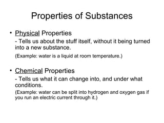 Properties of Substances
• Physical Properties
- Tells us about the stuff itself, without it being turned
into a new substance.
(Example: water is a liquid at room temperature.)
• Chemical Properties
- Tells us what it can change into, and under what
conditions.
(Example: water can be split into hydrogen and oxygen gas if
you run an electric current through it.)
 