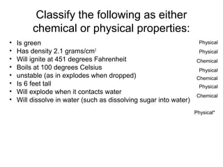 Classify the following as either
chemical or physical properties:
• Is green
• Has density 2.1 grams/cm3
• Will ignite at 451 degrees Fahrenheit
• Boils at 100 degrees Celsius
• unstable (as in explodes when dropped)
• Is 6 feet tall
• Will explode when it contacts water
• Will dissolve in water (such as dissolving sugar into water)
Physical
Physical
Chemical
Physical
Chemical
Physical
Chemical
Physical*
 