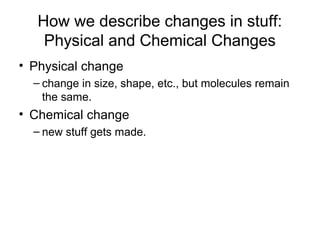 How we describe changes in stuff:
Physical and Chemical Changes
• Physical change
– change in size, shape, etc., but molecules remain
the same.
• Chemical change
– new stuff gets made.
 