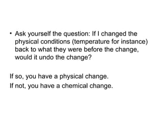 • Ask yourself the question: If I changed the
physical conditions (temperature for instance)
back to what they were before the change,
would it undo the change?
If so, you have a physical change.
If not, you have a chemical change.
 