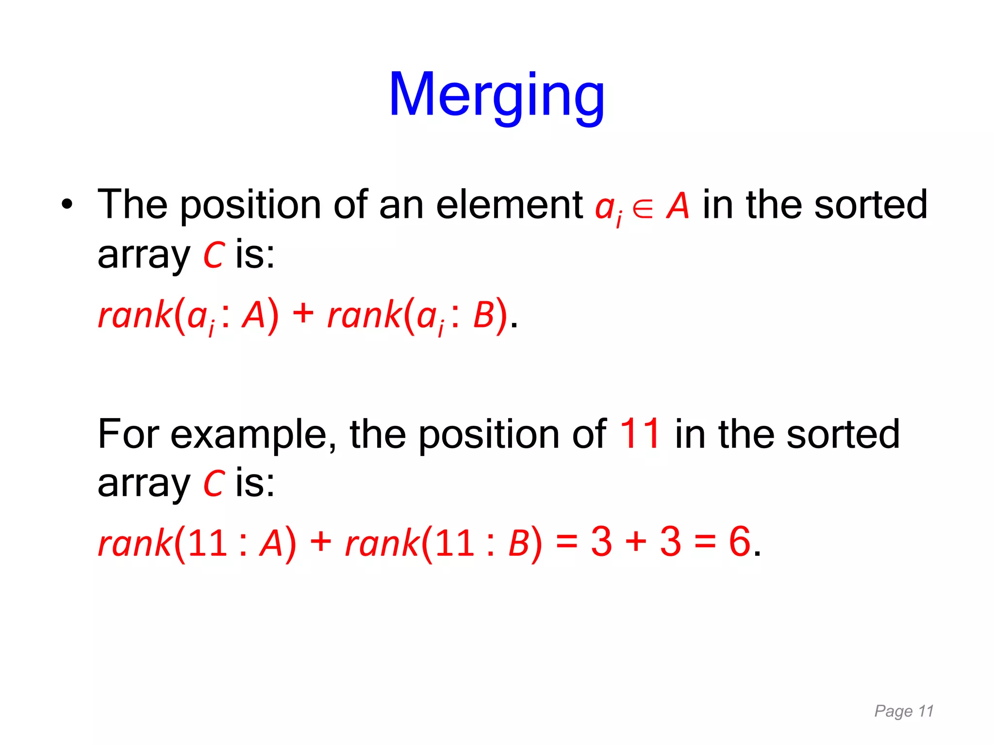 Page 11
Merging
• The position of an element ai A in the sorted
array C is:
rank(ai : A) + rank(ai : B).
For example, the position of 11 in the sorted
array C is:
rank(11 : A) + rank(11 : B) = 3 + 3 = 6.
 