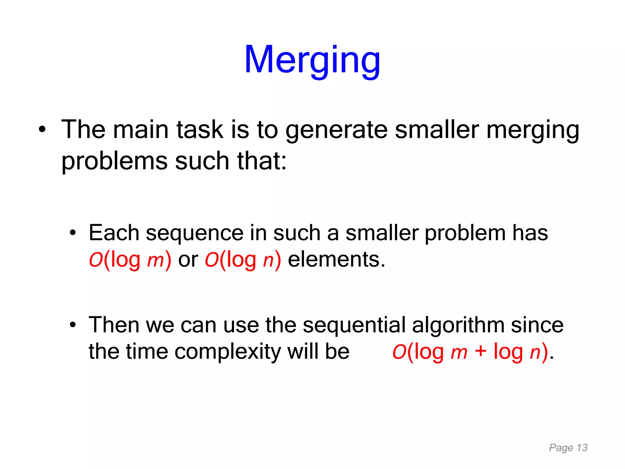 Page 13
Merging
• The main task is to generate smaller merging
problems such that:
• Each sequence in such a smaller problem has
O(log m) or O(log n) elements.
• Then we can use the sequential algorithm since
the time complexity will be O(log m + log n).
 