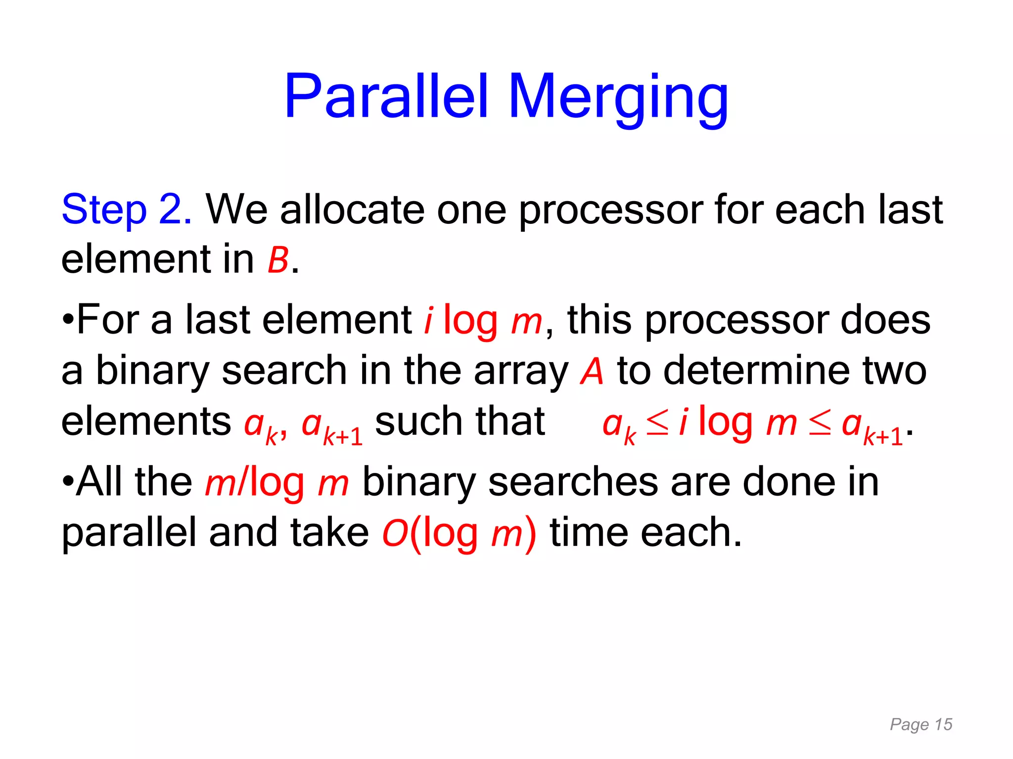 Page 15
Parallel Merging
Step 2. We allocate one processor for each last
element in B.
•For a last element i log m, this processor does
a binary search in the array A to determine two
elements ak, ak+1 such that ak i log m ak+1.
•All the m/log m binary searches are done in
parallel and take O(log m) time each.
 