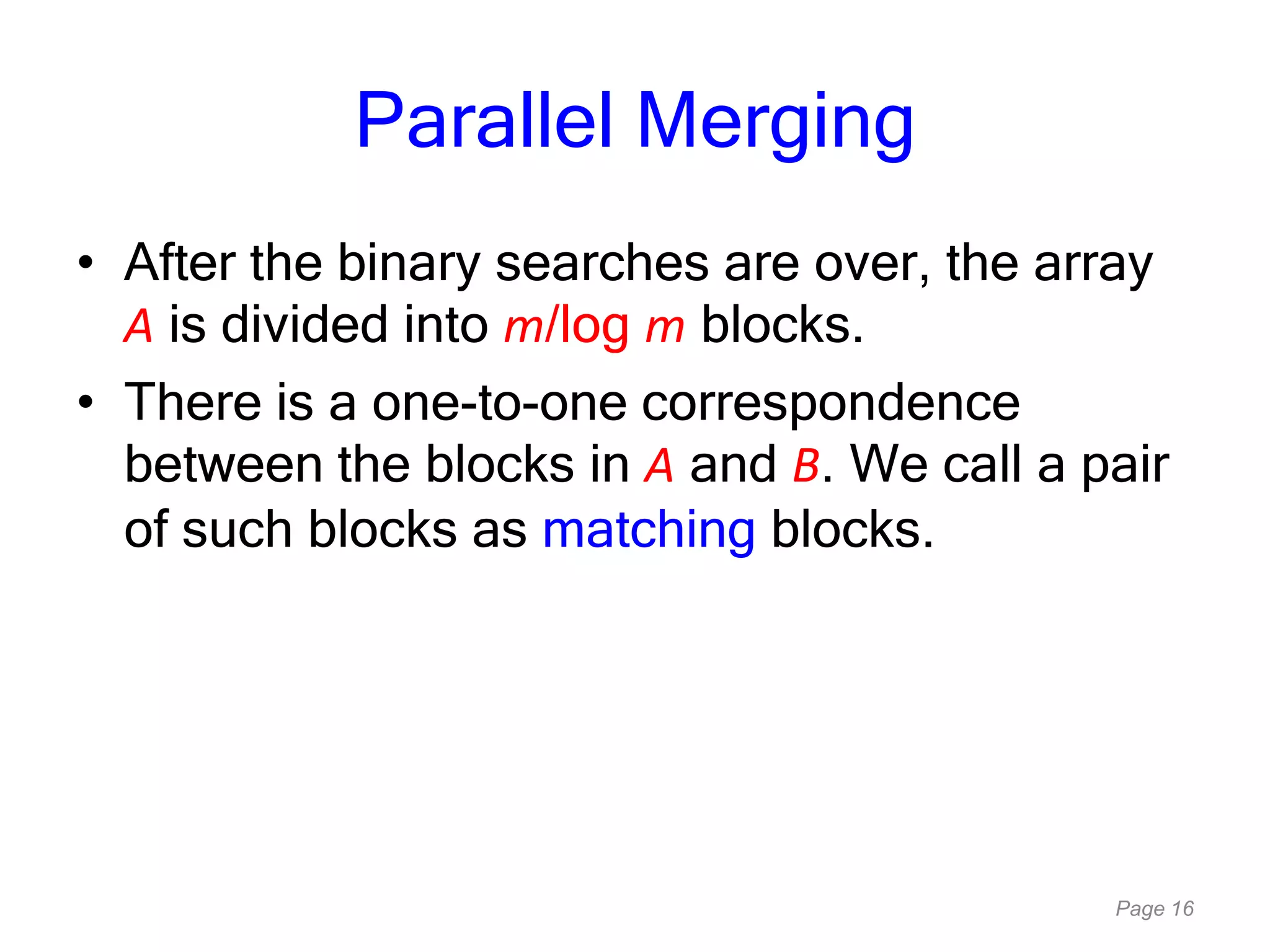Page 16
Parallel Merging
• After the binary searches are over, the array
A is divided into m/log m blocks.
• There is a one-to-one correspondence
between the blocks in A and B. We call a pair
of such blocks as matching blocks.
 