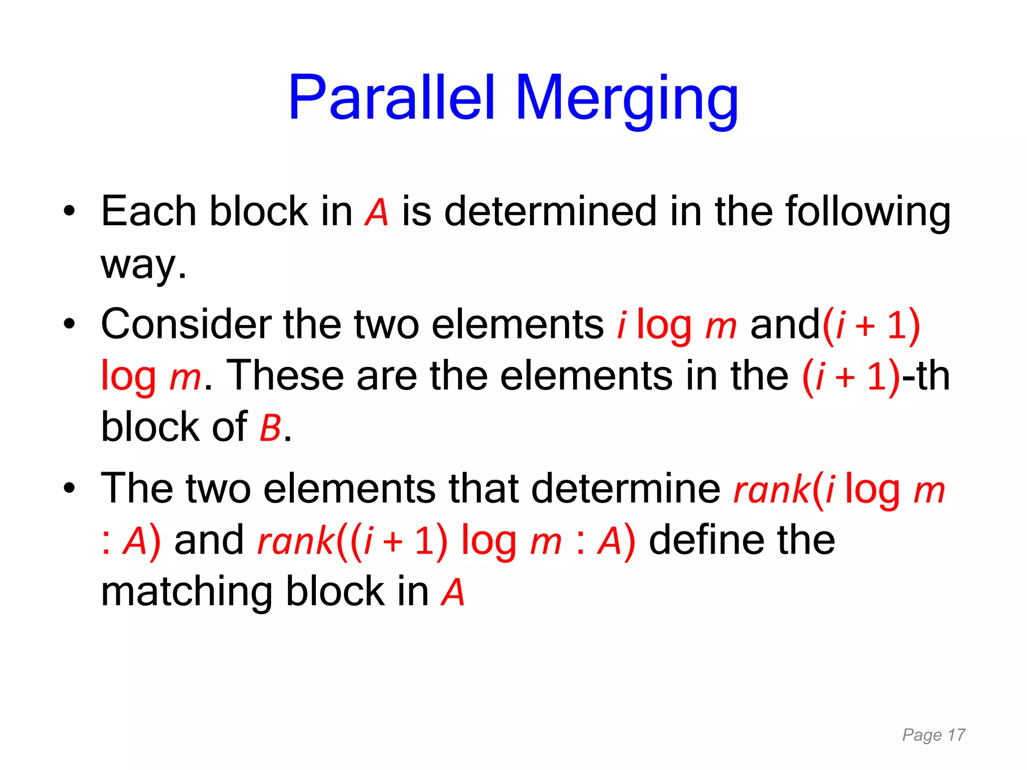 Page 17
Parallel Merging
• Each block in A is determined in the following
way.
• Consider the two elements i log m and(i + 1)
log m. These are the elements in the (i + 1)-th
block of B.
• The two elements that determine rank(i log m
: A) and rank((i + 1) log m : A) define the
matching block in A
 