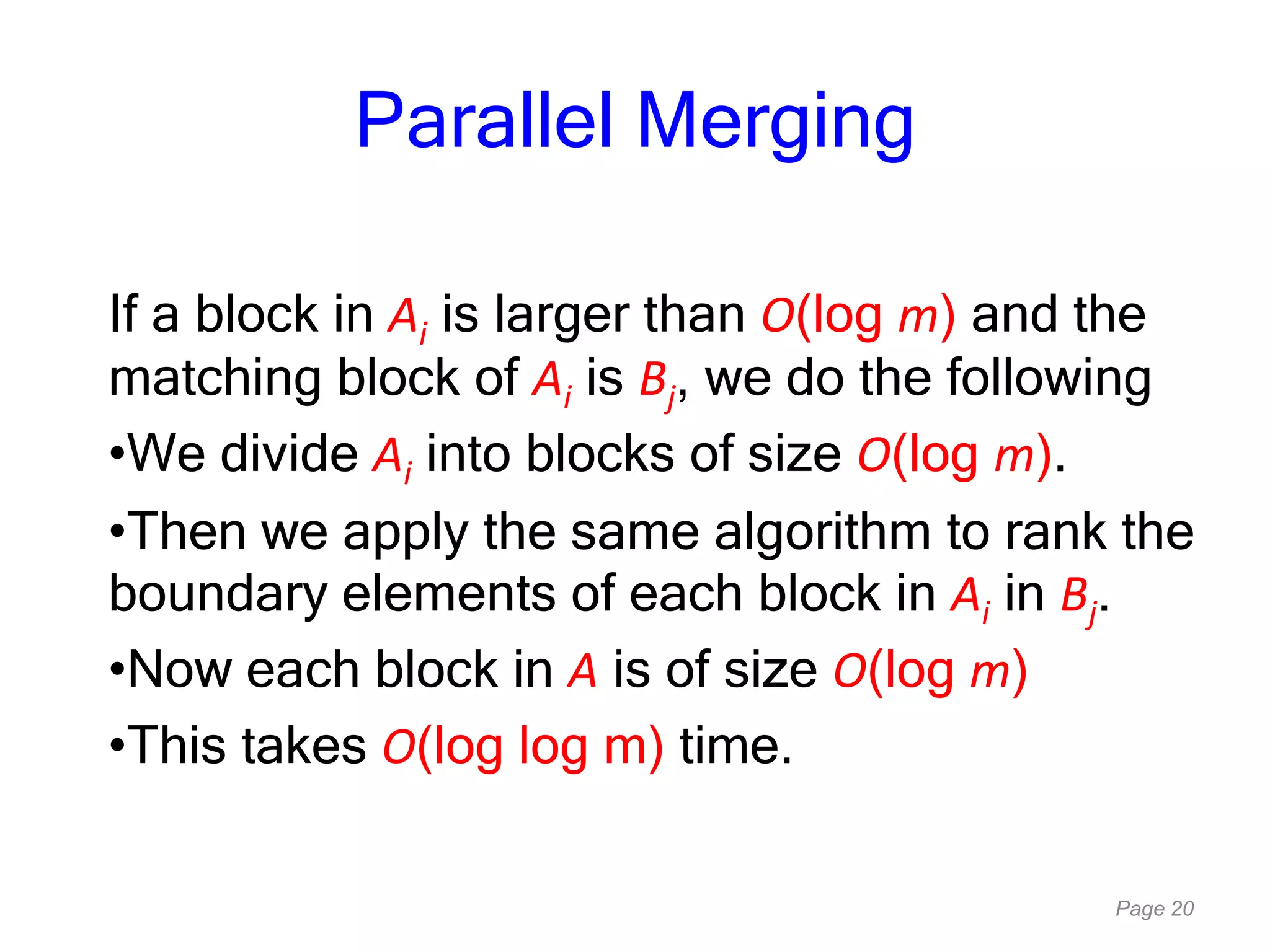 Page 20
Parallel Merging
If a block in Ai is larger than O(log m) and the
matching block of Ai is Bj, we do the following
•We divide Ai into blocks of size O(log m).
•Then we apply the same algorithm to rank the
boundary elements of each block in Ai in Bj.
•Now each block in A is of size O(log m)
•This takes O(log log m) time.
 