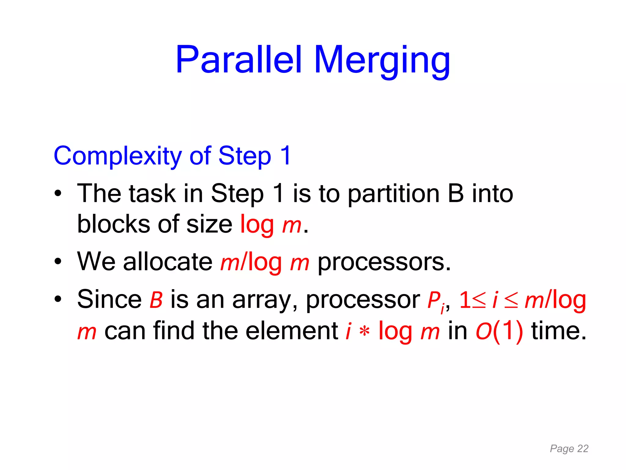 Page 22
Parallel Merging
Complexity of Step 1
• The task in Step 1 is to partition B into
blocks of size log m.
• We allocate m/log m processors.
• Since B is an array, processor Pi, 1 i m/log
m can find the element i log m in O(1) time.
 