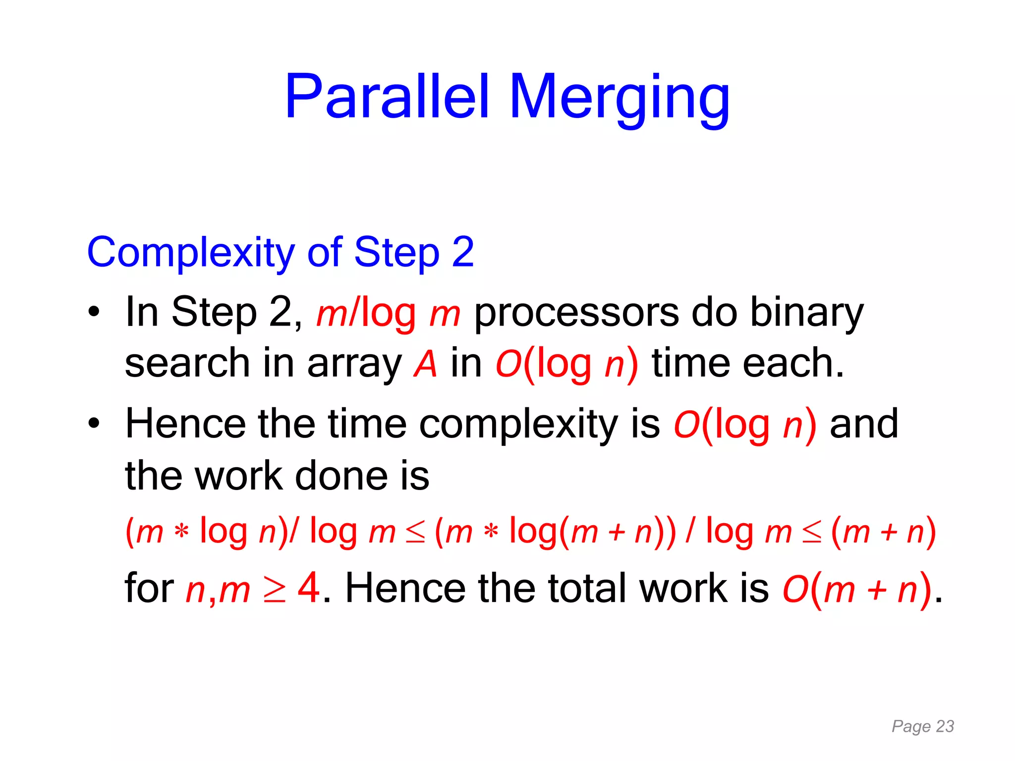 Page 23
Parallel Merging
Complexity of Step 2
• In Step 2, m/log m processors do binary
search in array A in O(log n) time each.
• Hence the time complexity is O(log n) and
the work done is
(m log n)/ log m (m log(m + n)) / log m (m + n)
for n,m 4. Hence the total work is O(m + n).
 