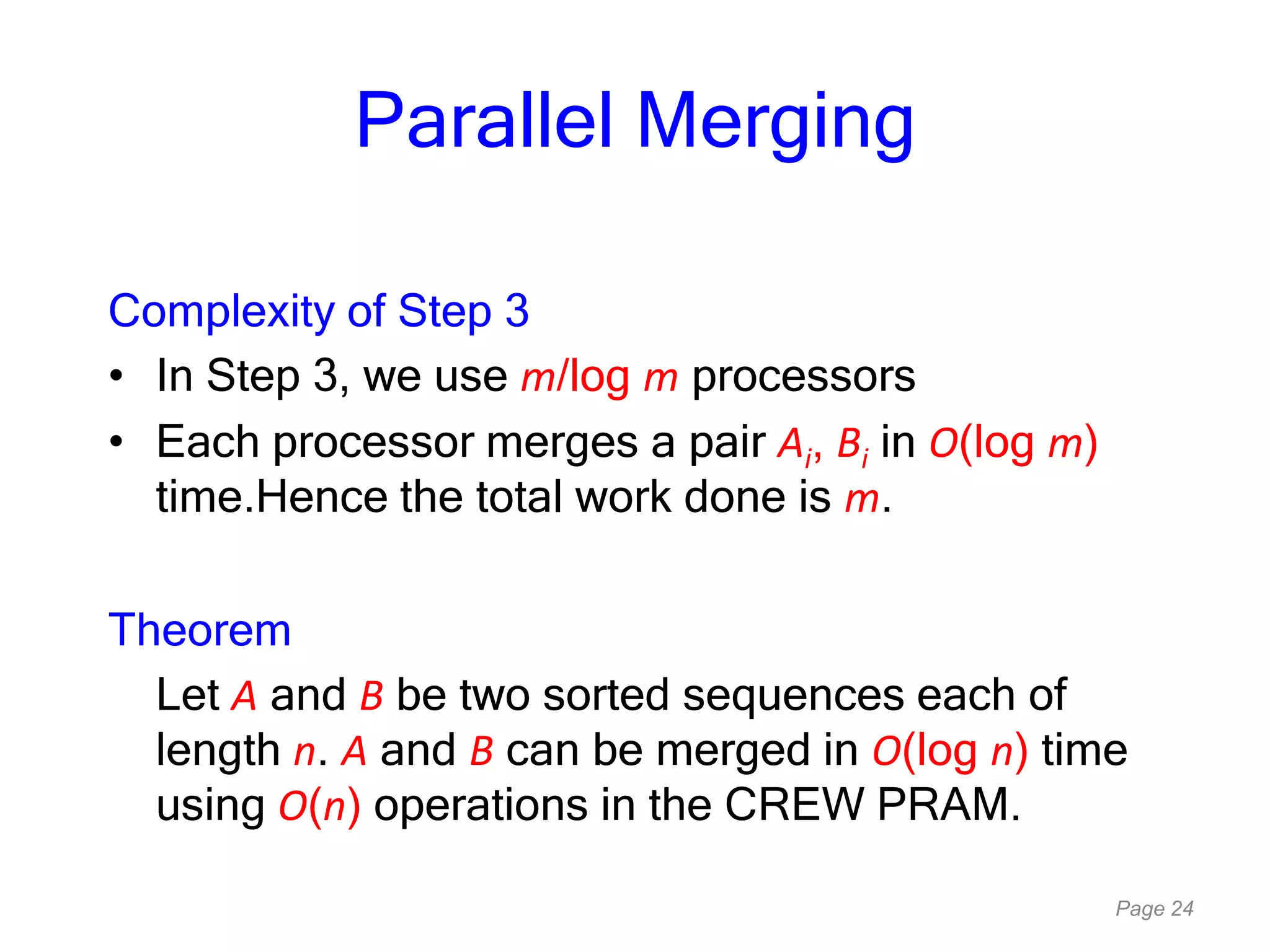 Page 24
Parallel Merging
Complexity of Step 3
• In Step 3, we use m/log m processors
• Each processor merges a pair Ai, Bi in O(log m)
time.Hence the total work done is m.
Theorem
Let A and B be two sorted sequences each of
length n. A and B can be merged in O(log n) time
using O(n) operations in the CREW PRAM.
 