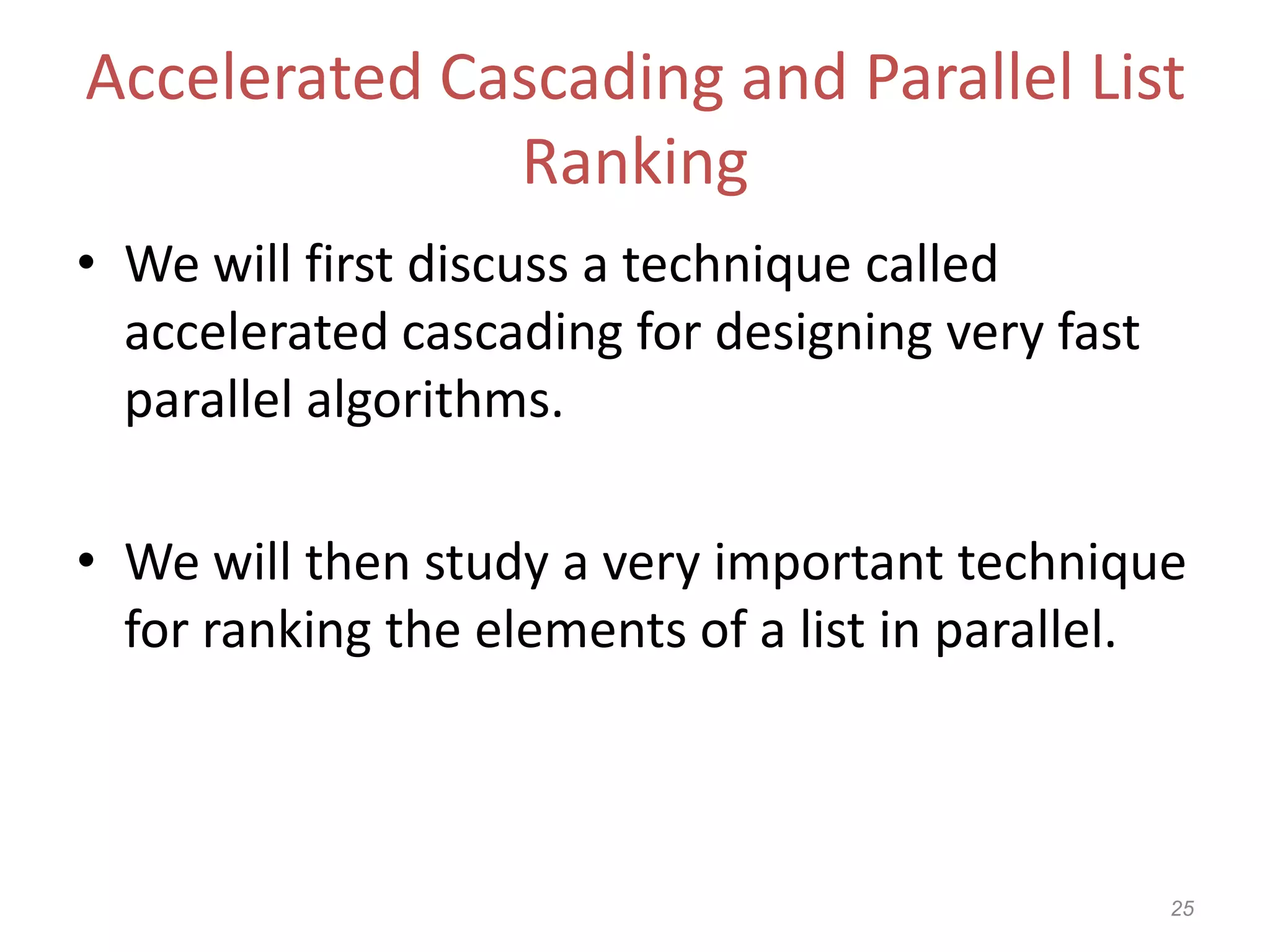 25
Accelerated Cascading and Parallel List
Ranking
• We will first discuss a technique called
accelerated cascading for designing very fast
parallel algorithms.
• We will then study a very important technique
for ranking the elements of a list in parallel.
 