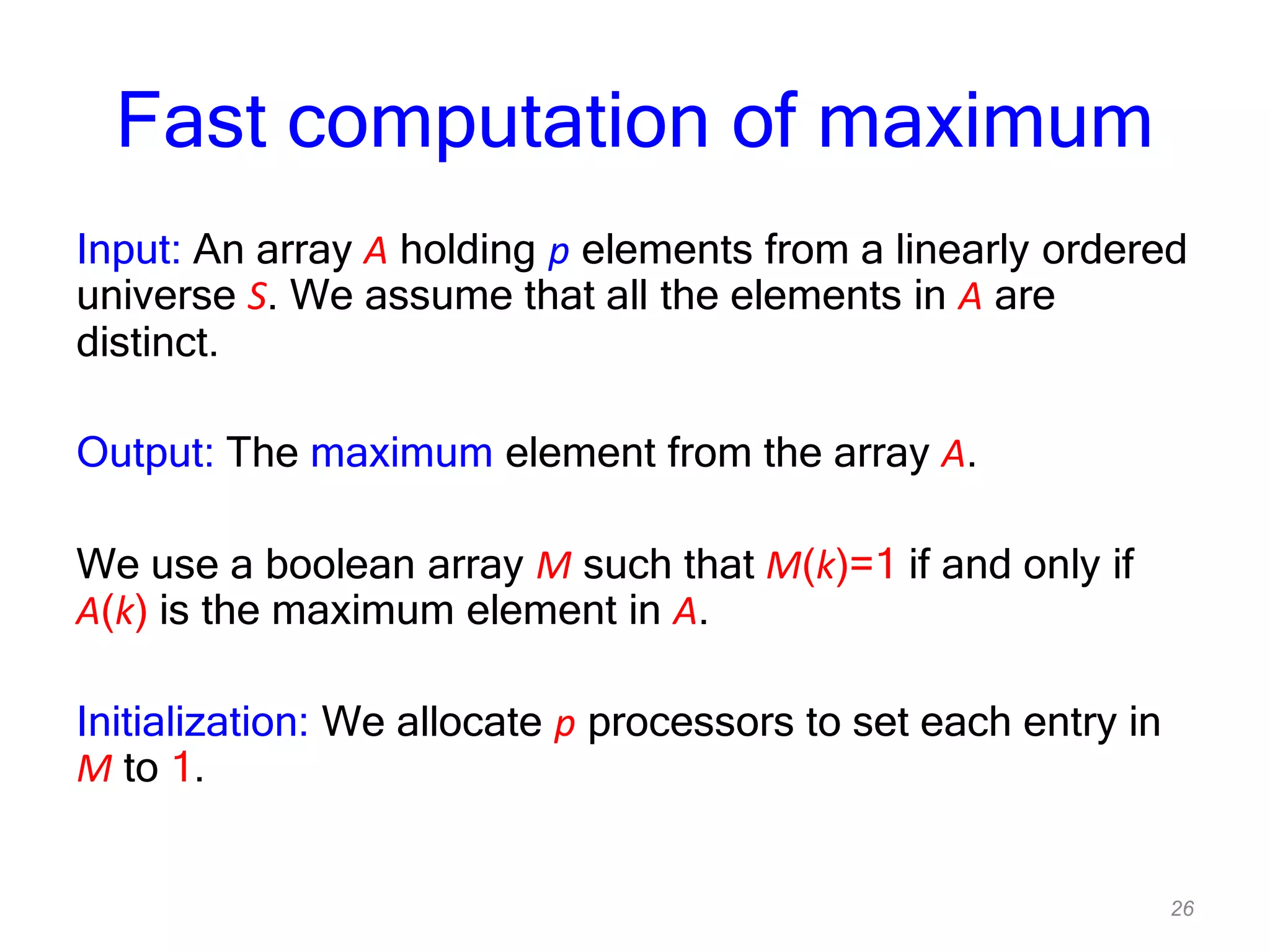 26
Fast computation of maximum
Input: An array A holding p elements from a linearly ordered
universe S. We assume that all the elements in A are
distinct.
Output: The maximum element from the array A.
We use a boolean array M such that M(k)=1 if and only if
A(k) is the maximum element in A.
Initialization: We allocate p processors to set each entry in
M to 1.
 