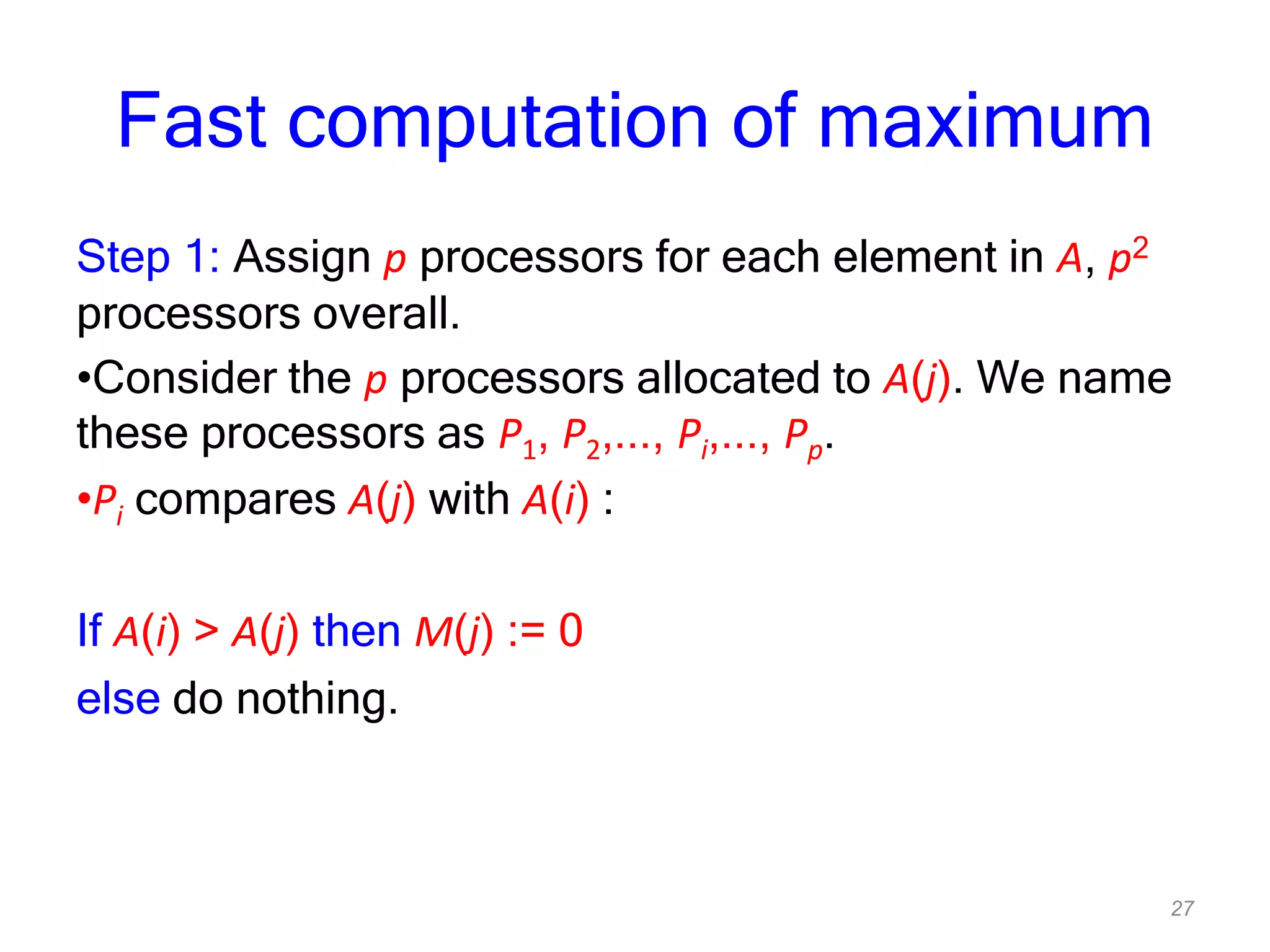 27
Fast computation of maximum
Step 1: Assign p processors for each element in A, p2
processors overall.
•Consider the p processors allocated to A(j). We name
these processors as P1, P2,..., Pi,..., Pp.
•Pi compares A(j) with A(i) :
If A(i) > A(j) then M(j) := 0
else do nothing.
 