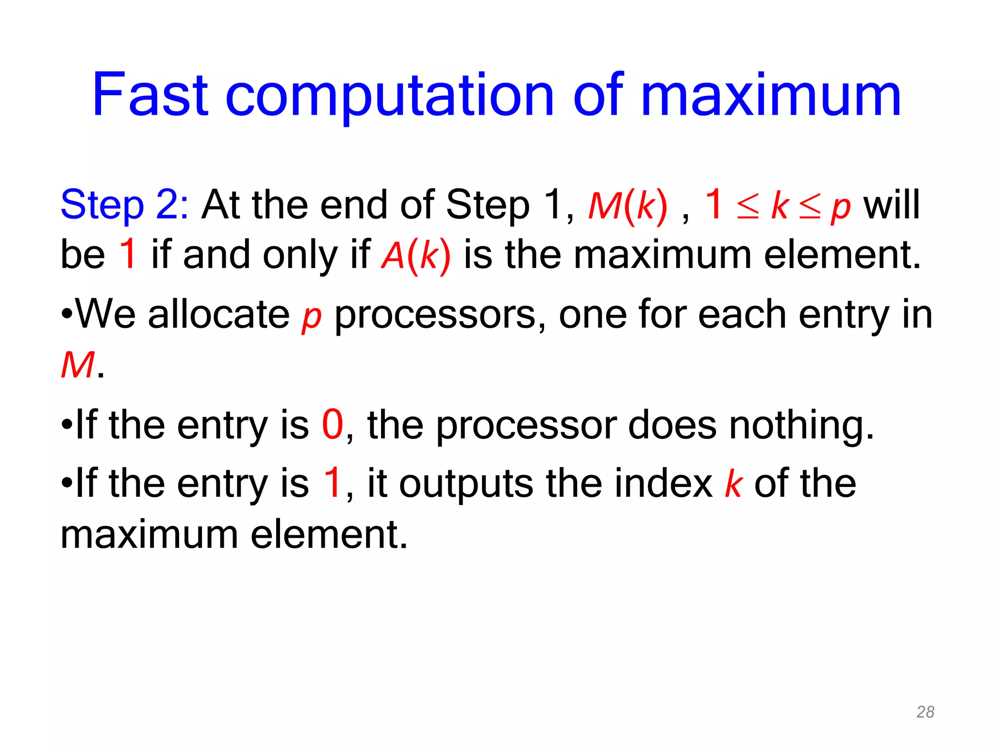 28
Fast computation of maximum
Step 2: At the end of Step 1, M(k) , 1 k p will
be 1 if and only if A(k) is the maximum element.
•We allocate p processors, one for each entry in
M.
•If the entry is 0, the processor does nothing.
•If the entry is 1, it outputs the index k of the
maximum element.
 