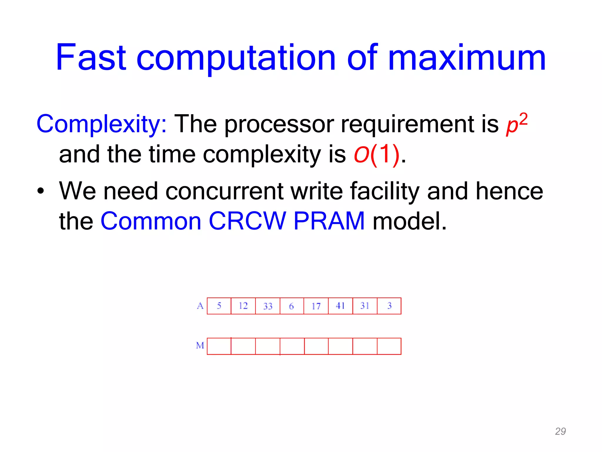 29
Fast computation of maximum
Complexity: The processor requirement is p2
and the time complexity is O(1).
• We need concurrent write facility and hence
the Common CRCW PRAM model.
 