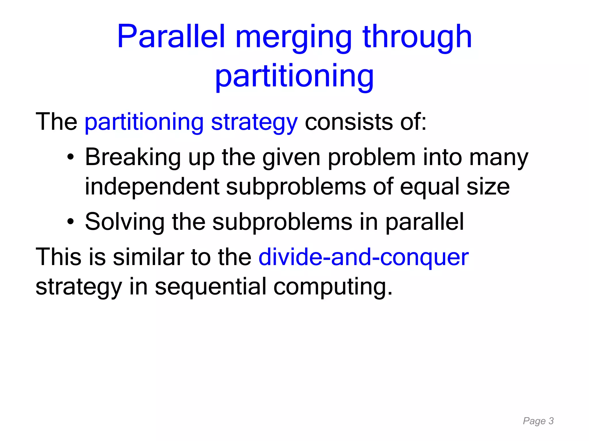Page 3
Parallel merging through
partitioning
The partitioning strategy consists of:
• Breaking up the given problem into many
independent subproblems of equal size
• Solving the subproblems in parallel
This is similar to the divide-and-conquer
strategy in sequential computing.
 