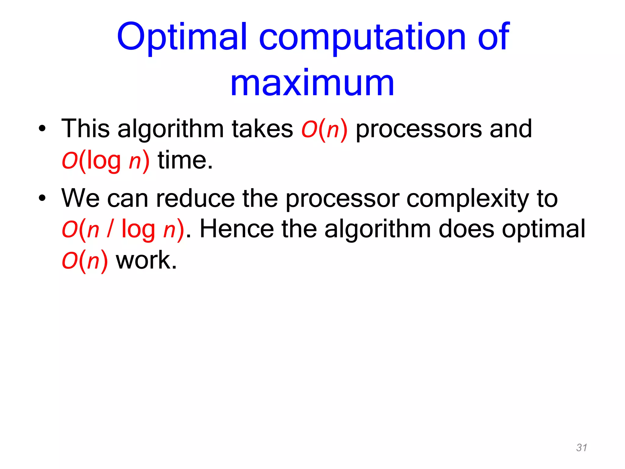 31
Optimal computation of
maximum
• This algorithm takes O(n) processors and
O(log n) time.
• We can reduce the processor complexity to
O(n / log n). Hence the algorithm does optimal
O(n) work.
 