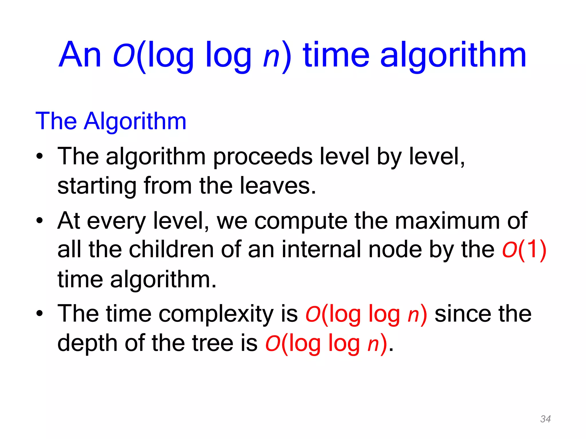 34
An O(log log n) time algorithm
The Algorithm
• The algorithm proceeds level by level,
starting from the leaves.
• At every level, we compute the maximum of
all the children of an internal node by the O(1)
time algorithm.
• The time complexity is O(log log n) since the
depth of the tree is O(log log n).
 